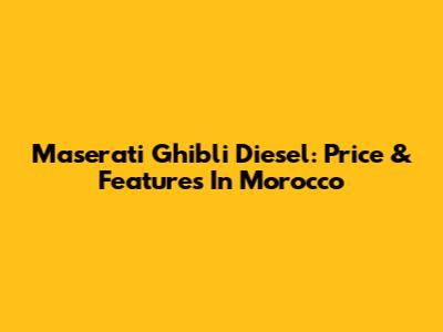 Maserati Ghibli Diesel: Price & Features In Morocco