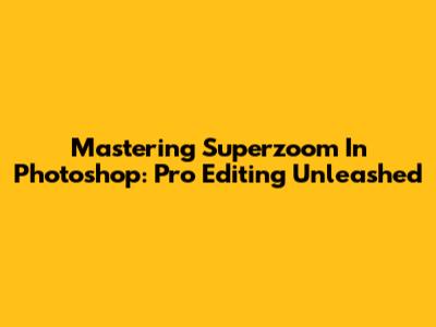 Mastering Superzoom In Photoshop: Pro Editing Unleashed