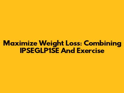 Maximize Weight Loss: Combining IPSEGLP1SE And Exercise