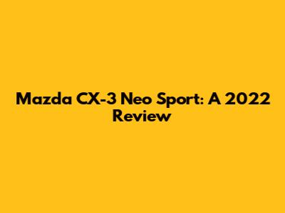 Mazda CX-3 Neo Sport: A 2022 Review