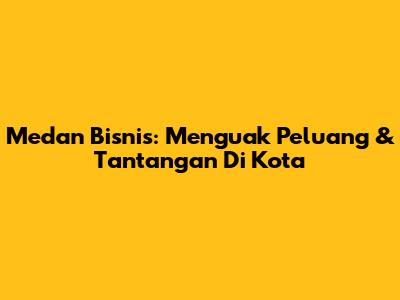 Medan Bisnis: Menguak Peluang & Tantangan Di Kota