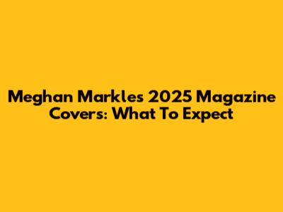 Meghan Markle's 2025 Magazine Covers: What To Expect