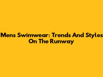 Men's Swimwear: Trends And Styles On The Runway