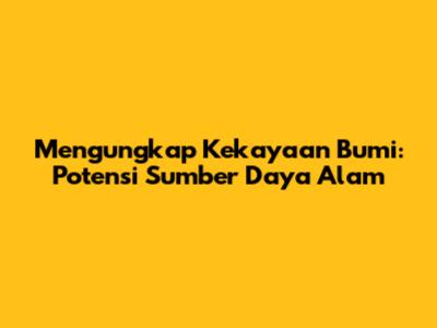 Mengungkap Kekayaan Bumi: Potensi Sumber Daya Alam
