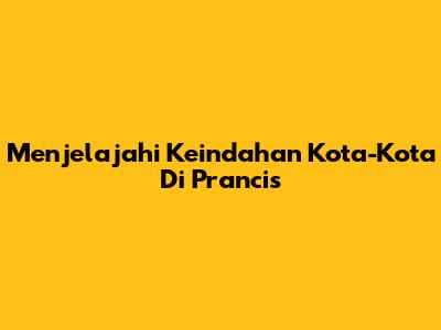 Menjelajahi Keindahan Kota-Kota Di Prancis