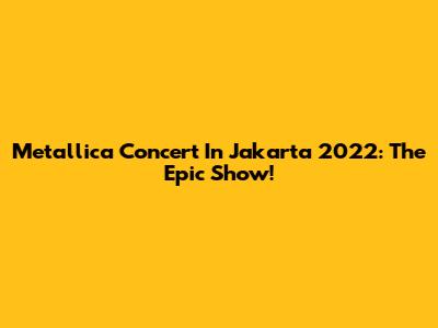 Metallica Concert In Jakarta 2022: The Epic Show!