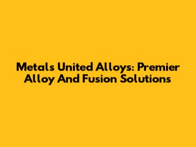 Metals United Alloys: Premier Alloy And Fusion Solutions