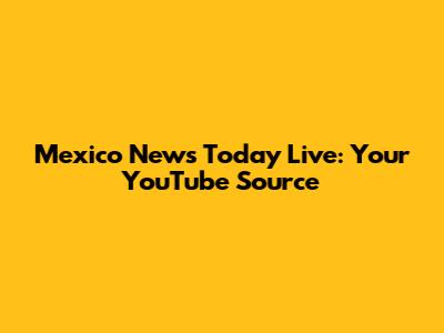 Mexico News Today Live: Your YouTube Source