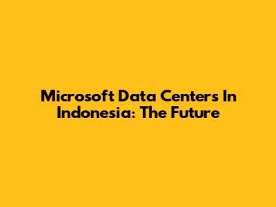 Microsoft Data Centers In Indonesia: The Future