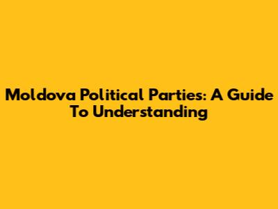 Moldova Political Parties: A Guide To Understanding