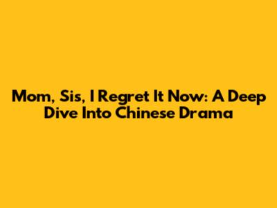 Mom, Sis, I Regret It Now: A Deep Dive Into Chinese Drama