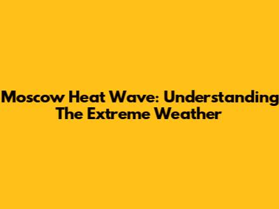 Moscow Heat Wave: Understanding The Extreme Weather