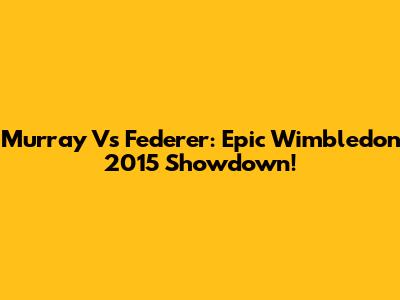 Murray Vs Federer: Epic Wimbledon 2015 Showdown!