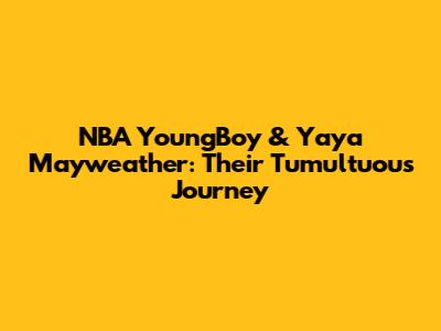 NBA YoungBoy & Yaya Mayweather: Their Tumultuous Journey