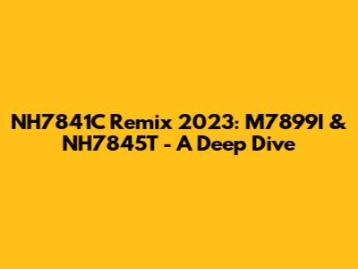 NH7841C Remix 2023: M7899I & NH7845T - A Deep Dive
