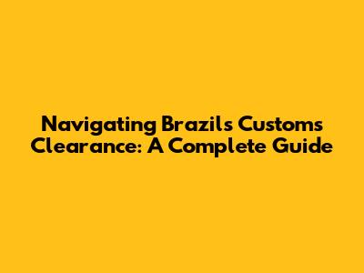 Navigating Brazil's Customs Clearance: A Complete Guide