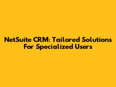 NetSuite CRM: Tailored Solutions For Specialized Users