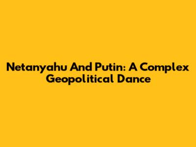 Netanyahu And Putin: A Complex Geopolitical Dance