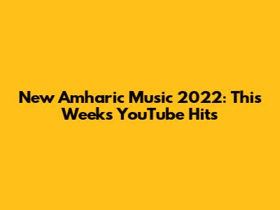 New Amharic Music 2022: This Week's YouTube Hits