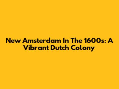New Amsterdam In The 1600s: A Vibrant Dutch Colony