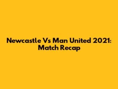 Newcastle Vs Man United 2021: Match Recap