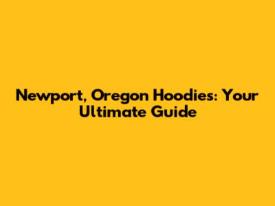 Newport, Oregon Hoodies: Your Ultimate Guide