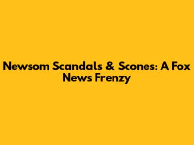 Newsom Scandals & Scones: A Fox News Frenzy