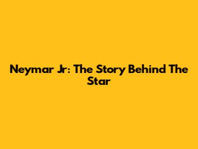 Neymar Jr: The Story Behind The Star