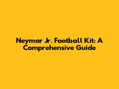 Neymar Jr. Football Kit: A Comprehensive Guide