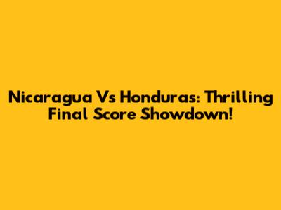 Nicaragua Vs Honduras: Thrilling Final Score Showdown!