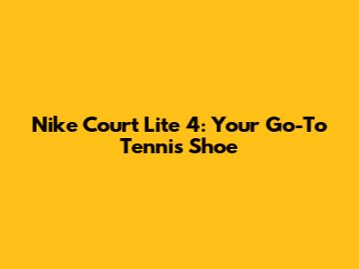 Nike Court Lite 4: Your Go-To Tennis Shoe