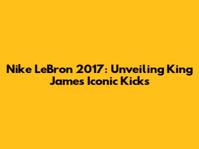 Nike LeBron 2017: Unveiling King James' Iconic Kicks
