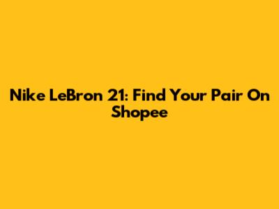 Nike LeBron 21: Find Your Pair On Shopee