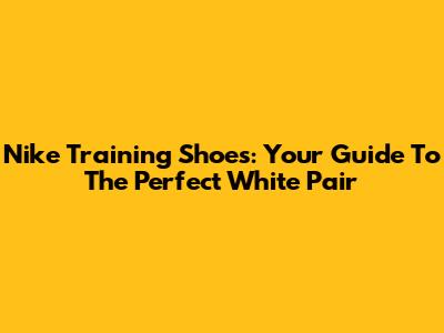 Nike Training Shoes: Your Guide To The Perfect White Pair