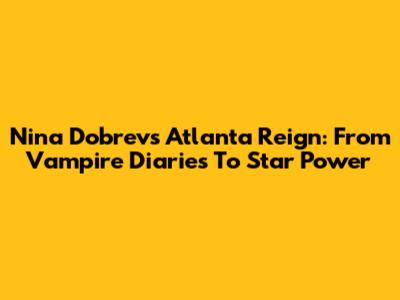 Nina Dobrev's Atlanta Reign: From Vampire Diaries To Star Power