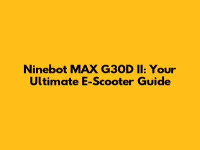 Ninebot MAX G30D II: Your Ultimate E-Scooter Guide