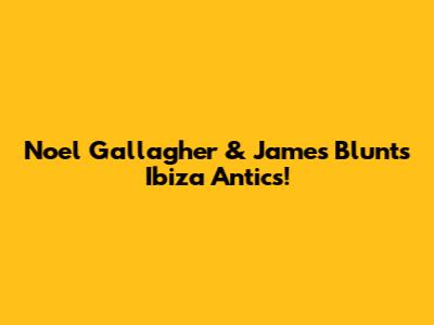 Noel Gallagher & James Blunt's Ibiza Antics!