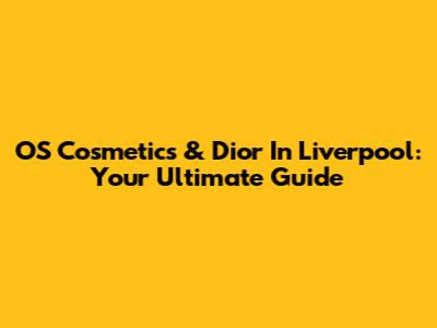 OS Cosmetics & Dior In Liverpool: Your Ultimate Guide