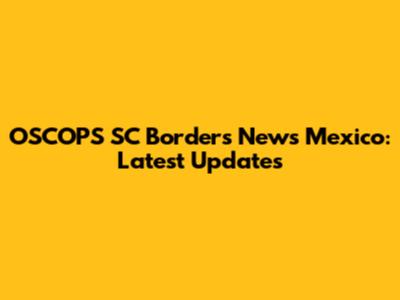 OSCOPS SC Borders News Mexico: Latest Updates