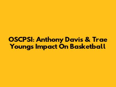 OSCPSI: Anthony Davis & Trae Young's Impact On Basketball