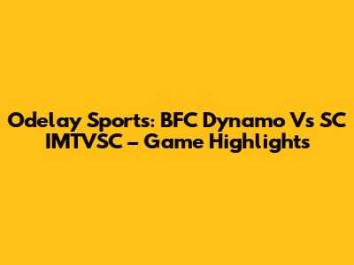 Odelay Sports: BFC Dynamo Vs SC IMTVSC – Game Highlights