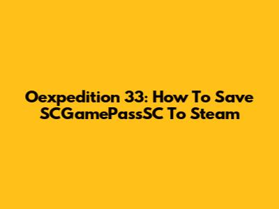 Oexpedition 33: How To Save SCGamePassSC To Steam