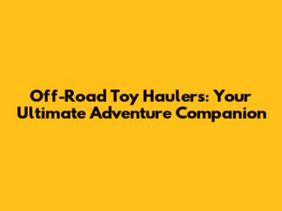 Off-Road Toy Haulers: Your Ultimate Adventure Companion