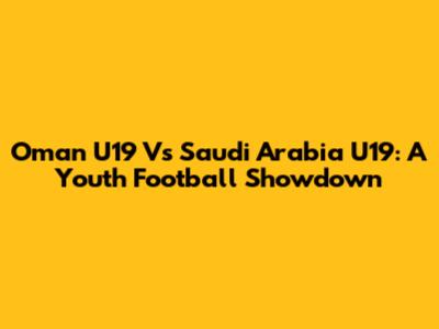 Oman U19 Vs Saudi Arabia U19: A Youth Football Showdown