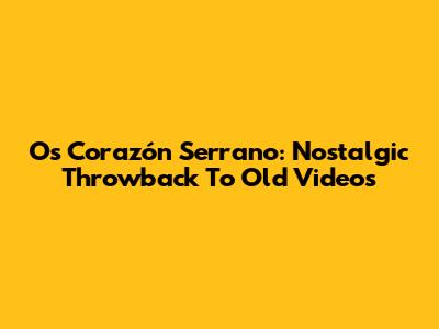 Os Corazón Serrano: Nostalgic Throwback To Old Videos