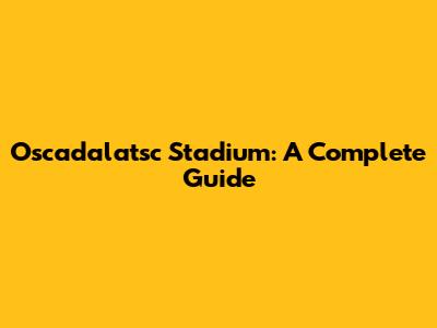 Oscadalatsc Stadium: A Complete Guide