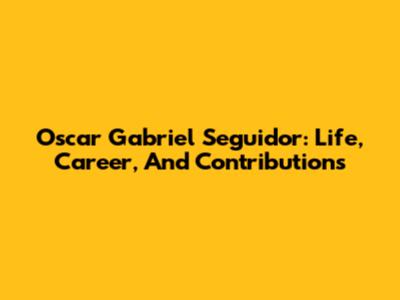 Oscar Gabriel Seguidor: Life, Career, And Contributions