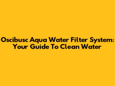 Oscibusc Aqua Water Filter System: Your Guide To Clean Water