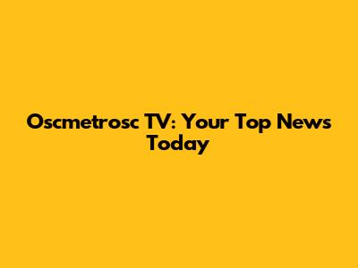 Oscmetrosc TV: Your Top News Today