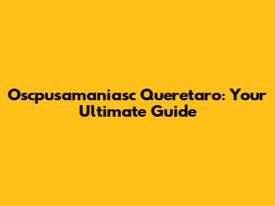 Oscpusamaniasc Queretaro: Your Ultimate Guide